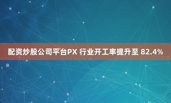 配资炒股公司平台PX 行业开工率提升至 82.4%