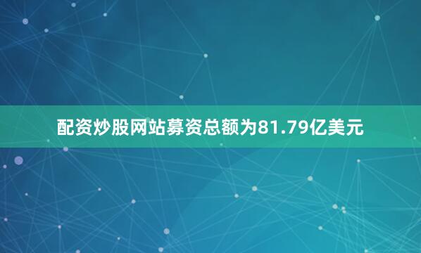 配资炒股网站募资总额为81.79亿美元