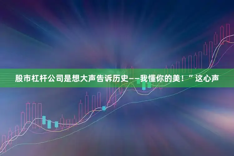 股市杠杆公司是想大声告诉历史——我懂你的美！”这心声
