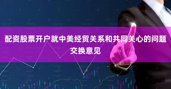 配资股票开户就中美经贸关系和共同关心的问题交换意见