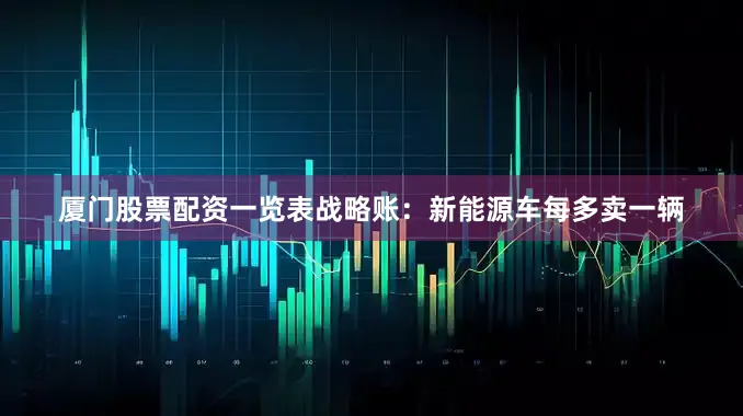 厦门股票配资一览表战略账：新能源车每多卖一辆