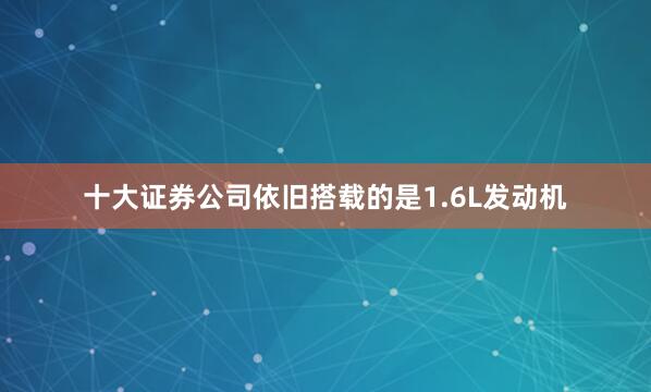 十大证券公司依旧搭载的是1.6L发动机