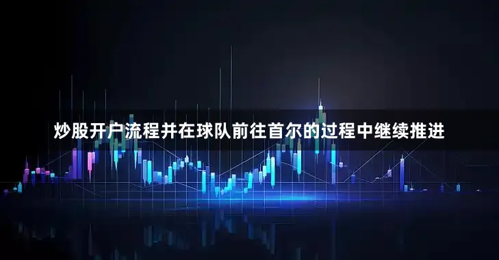 炒股开户流程并在球队前往首尔的过程中继续推进