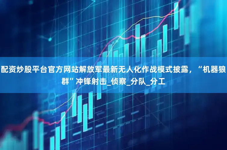 配资炒股平台官方网站解放军最新无人化作战模式披露，“机器狼群”冲锋射击_侦察_分队_分工
