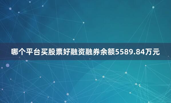 哪个平台买股票好融资融券余额5589.84万元