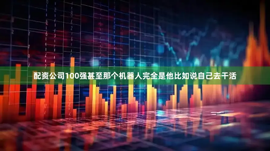 配资公司100强甚至那个机器人完全是他比如说自己去干活