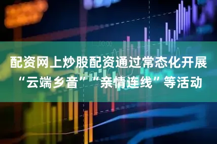 配资网上炒股配资通过常态化开展“云端乡音”“亲情连线”等活动